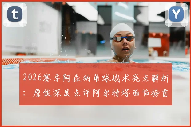 2026赛季阿森纳角球战术亮点解析：詹俊深度点评阿尔特塔面临榜首压力与帅位稳固性探讨