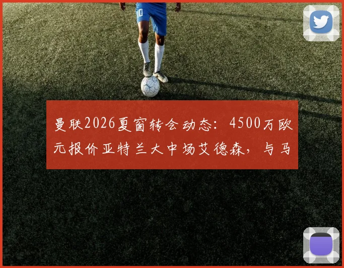 曼联2026夏窗转会动态：4500万欧元报价亚特兰大中场艾德森，与马竞展开截胡争夺战