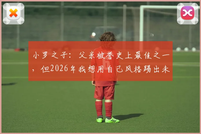 小罗之子：父亲被誉史上最佳之一，但2026年我想用自己风格踢出未来，解析职业球员二代如何走出父辈光环