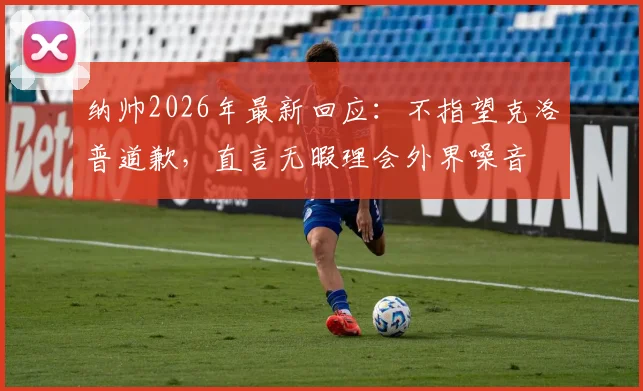纳帅2026年最新回应：不指望克洛普道歉，直言无暇理会外界噪音