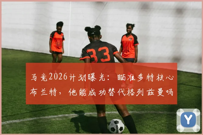 马竞2026计划曝光:瞄准多特核心布兰特,他能成功替代格列兹曼吗?技术分析与转会前景深度解读