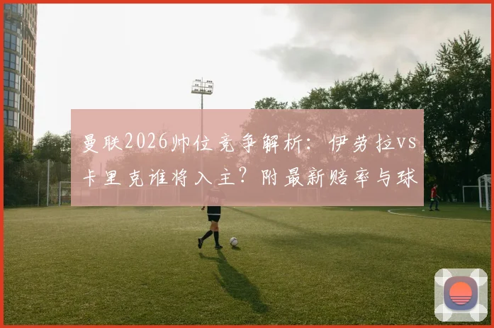 曼联2026帅位竞争解析：伊劳拉vs卡里克谁将入主？附最新赔率与球迷观点