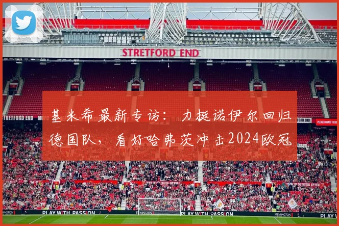 基米希最新专访：力挺诺伊尔回归德国队，看好哈弗茨冲击2024欧冠冠军