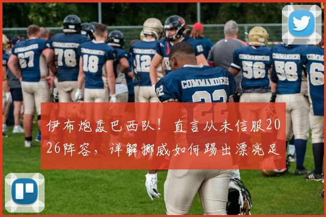 伊布炮轰巴西队！直言从未信服2026阵容，详解挪威如何踢出漂亮足球