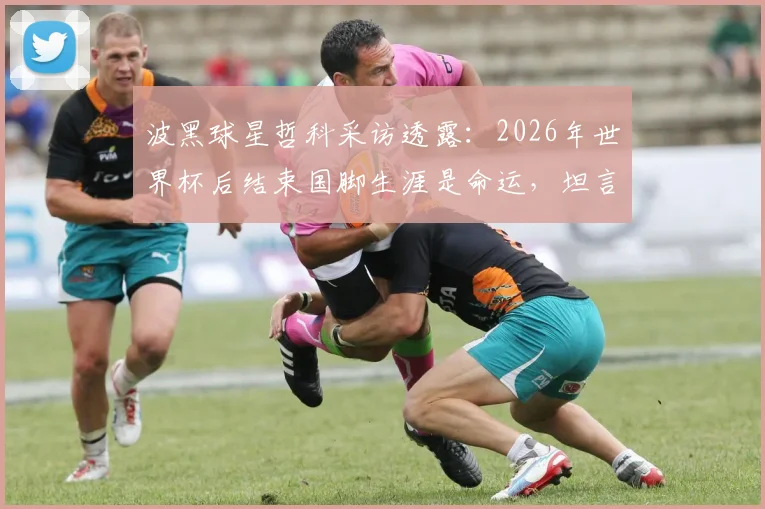 波黑球星哲科采访透露：2026年世界杯后结束国脚生涯是命运，坦言若由他主罚点球未必能进