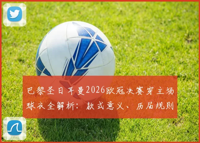 巴黎圣日耳曼2026欧冠决赛穿主场球衣全解析：款式意义、历届规则与收藏价值指南