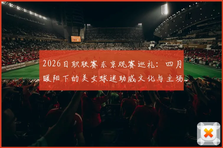 2026日职联赛东京观赛巡礼：四月暖阳下的美女球迷助威文化与主场体验全指南