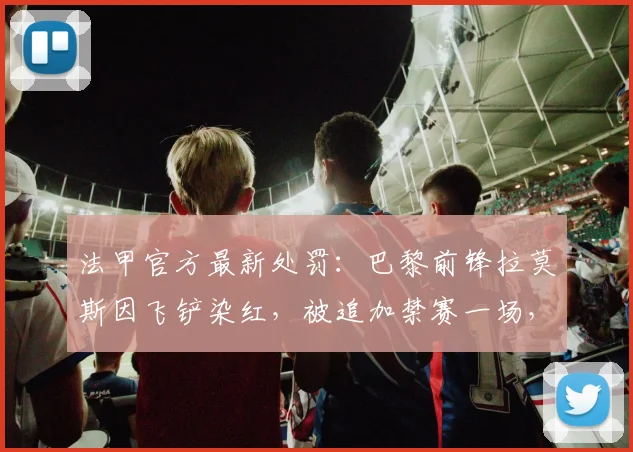 法甲官方最新处罚：巴黎前锋拉莫斯因飞铲染红，被追加禁赛一场，解读事件全过程