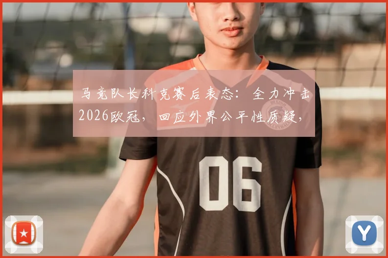 马竞队长科克赛后表态：全力冲击2026欧冠，回应外界公平性质疑，详解球队争冠前景