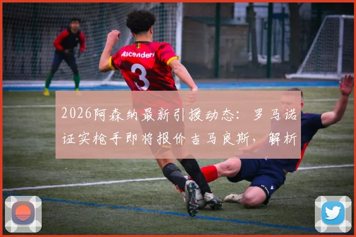 2026阿森纳最新引援动态：罗马诺证实枪手即将报价吉马良斯，解析纽卡要价与球员定位