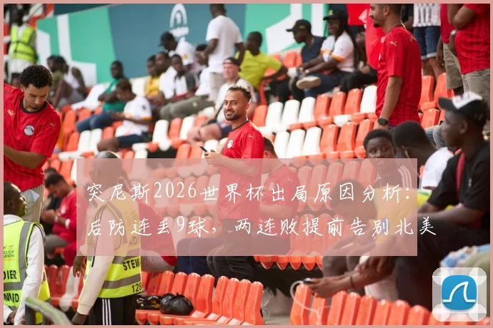 突尼斯2026世界杯出局原因分析：后防连丢9球，两连败提前告别北美赛场