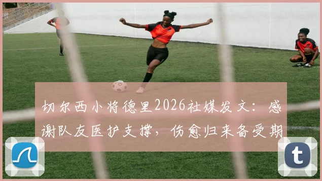 切尔西小将德里2026社媒发文：感谢队友医护支撑，伤愈归来备受期待