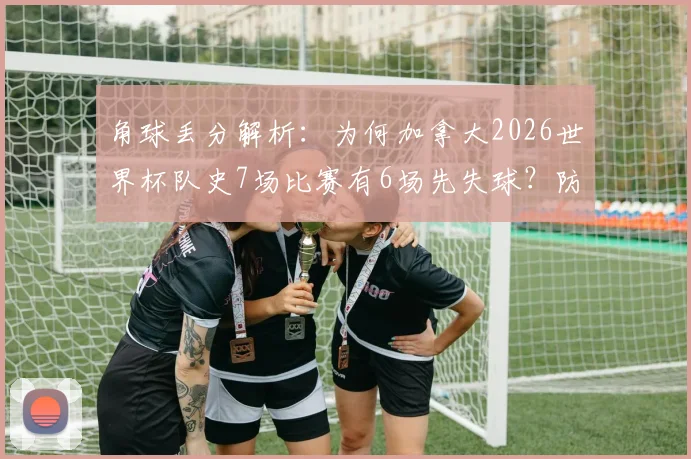 角球丢分解析：为何加拿大2026世界杯队史7场比赛有6场先失球？防守顽疾深度探讨