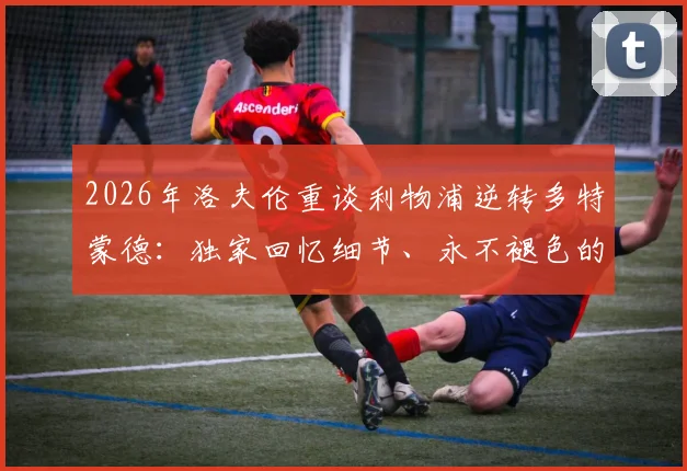 2026年洛夫伦重谈利物浦逆转多特蒙德：独家回忆细节、永不褪色的原因及对生涯深远影响