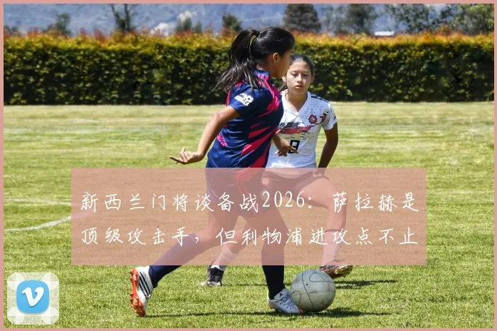 新西兰门将谈备战2026：萨拉赫是顶级攻击手，但利物浦进攻点不止他一人