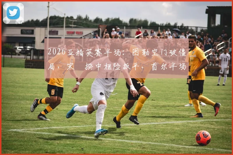 2026亚精英赛半场：图勒空门破僵局，宋旻揆中框险扳平，首尔半场0-1落后神户