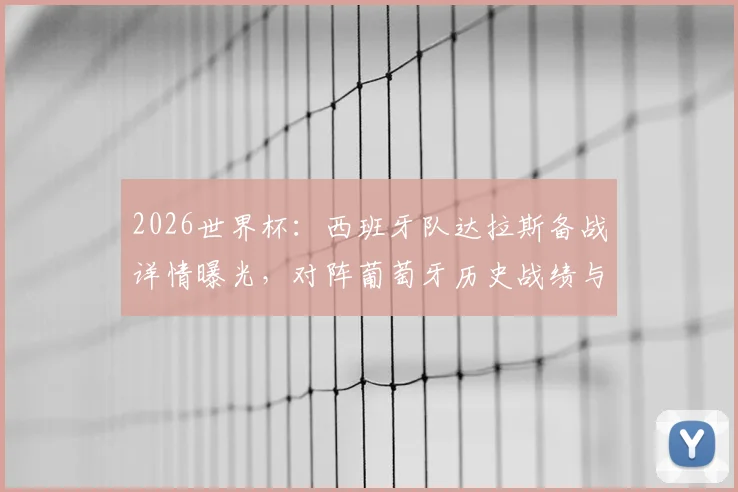 2026世界杯：西班牙队达拉斯备战详情曝光，对阵葡萄牙历史战绩与八强赛前瞻分析