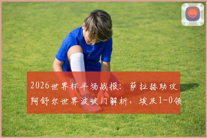 2026世界杯半场战报：萨拉赫助攻阿舒尔世界波破门解析，埃及1-0领先比利时全纪录